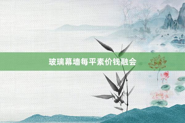 玻璃幕墙每平素价钱融会