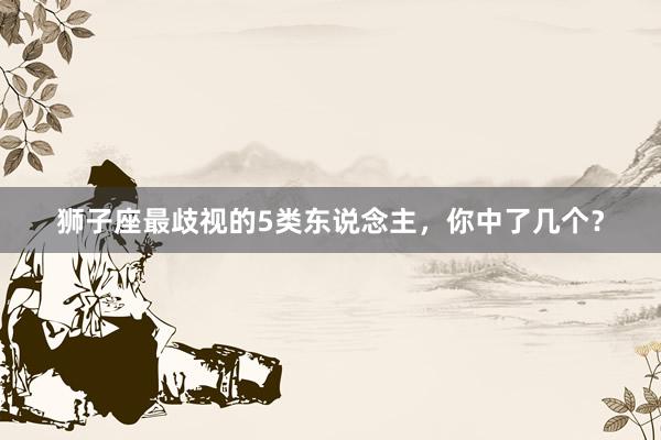 狮子座最歧视的5类东说念主，你中了几个？