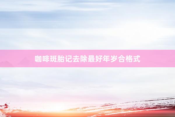 咖啡斑胎记去除最好年岁合格式