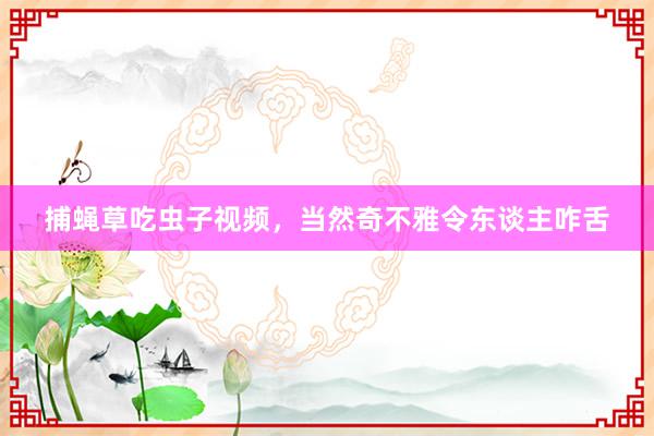 捕蝇草吃虫子视频，当然奇不雅令东谈主咋舌