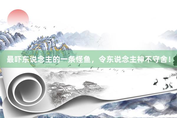最吓东说念主的一条怪鱼，令东说念主神不守舍！