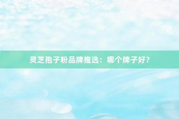灵芝孢子粉品牌推选：哪个牌子好？