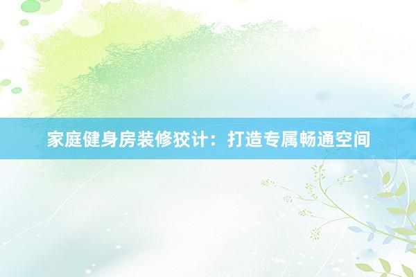 家庭健身房装修狡计：打造专属畅通空间