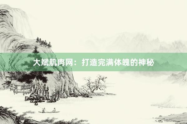 大斌肌肉网：打造完满体魄的神秘