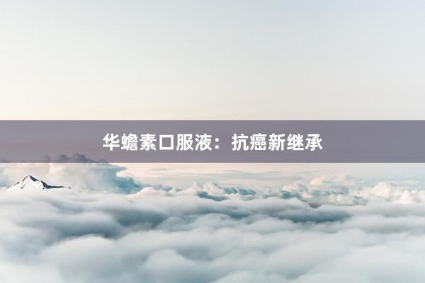 华蟾素口服液:抗癌新继承